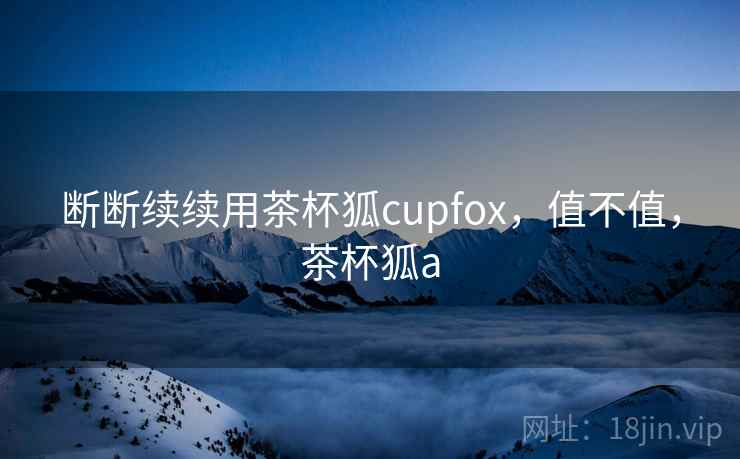 断断续续用茶杯狐cupfox，值不值，茶杯狐a