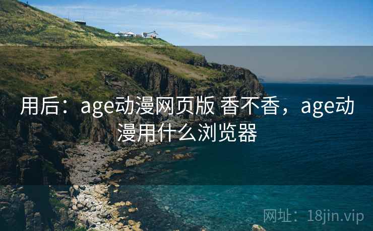 用后：age动漫网页版 香不香，age动漫用什么浏览器
