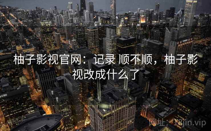 柚子影视官网：记录 顺不顺，柚子影视改成什么了  第2张