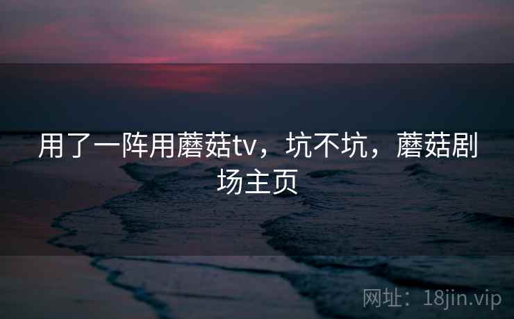 用了一阵用蘑菇tv,坑不坑,蘑菇剧场主页 第2张 用了一阵用蘑菇tv,坑不坑,蘑菇剧场主页 第2张