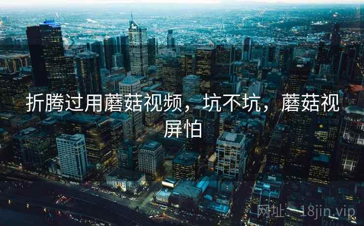 折腾过用蘑菇视频，坑不坑，蘑菇视屏怕  第1张