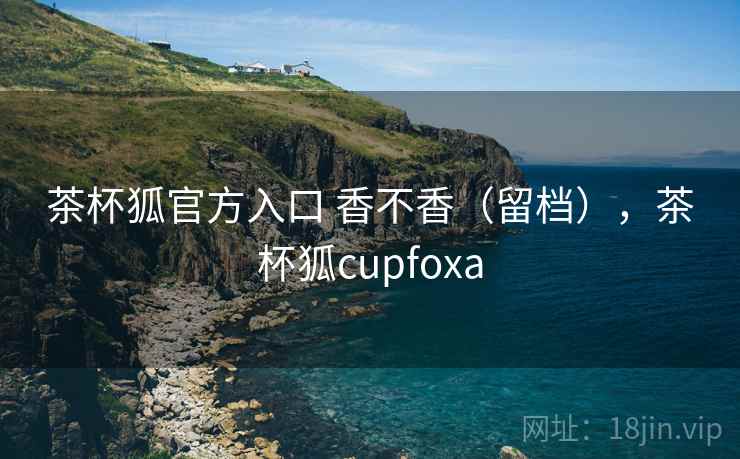 茶杯狐官方入口 香不香(留档),茶杯狐cupfoxa