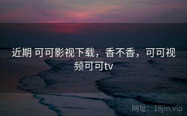 近期 可可影视下载，香不香，可可视频可可tv