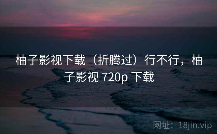 柚子影视下载（折腾过）行不行，柚子影视 720p 下载  第2张