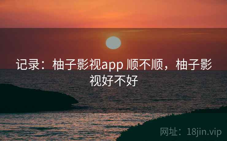 记录:柚子影视app 顺不顺,柚子影视好不好