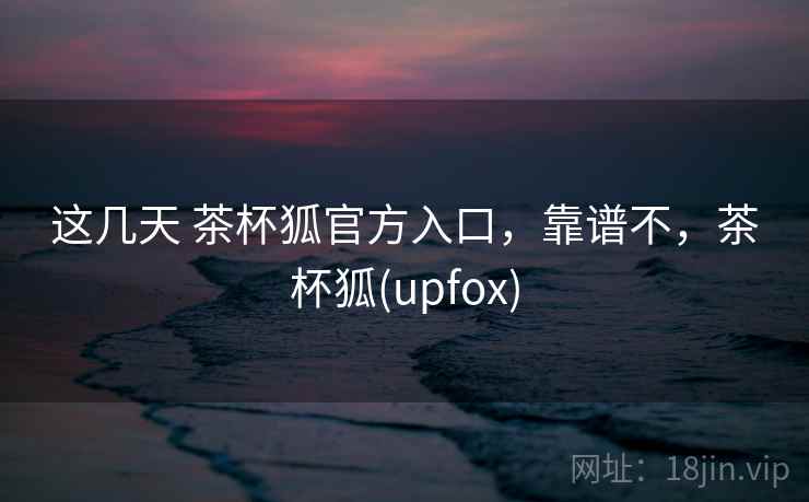 这几天 茶杯狐官方入口，靠谱不，茶杯狐(upfox)