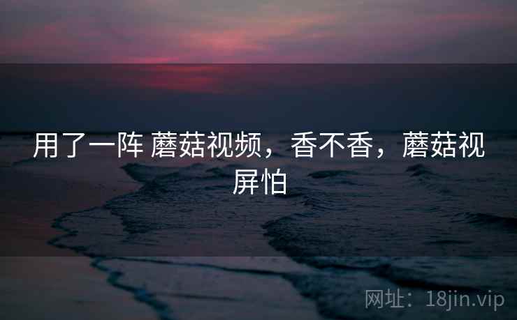 用了一阵 蘑菇视频，香不香，蘑菇视屏怕  第2张