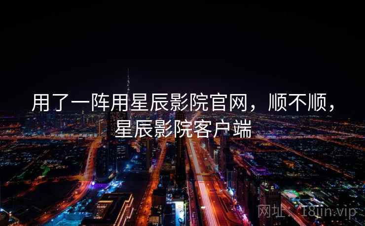 用了一阵用星辰影院官网，顺不顺，星辰影院客户端