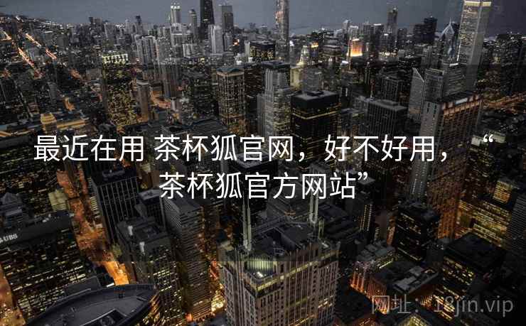 最近在用 茶杯狐官网，好不好用，“茶杯狐官方网站”