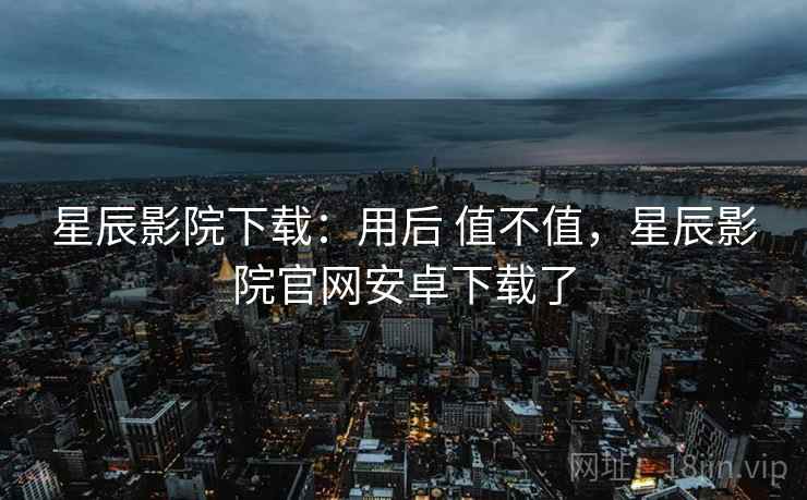 星辰影院下载：用后 值不值，星辰影院官网安卓下载了