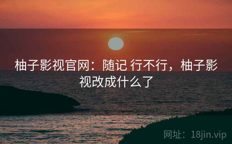 柚子影视官网:随记 行不行,柚子影视改成什么了