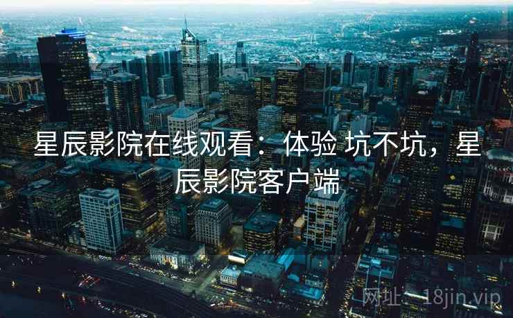 星辰影院在线观看:体验 坑不坑,星辰影院客户端