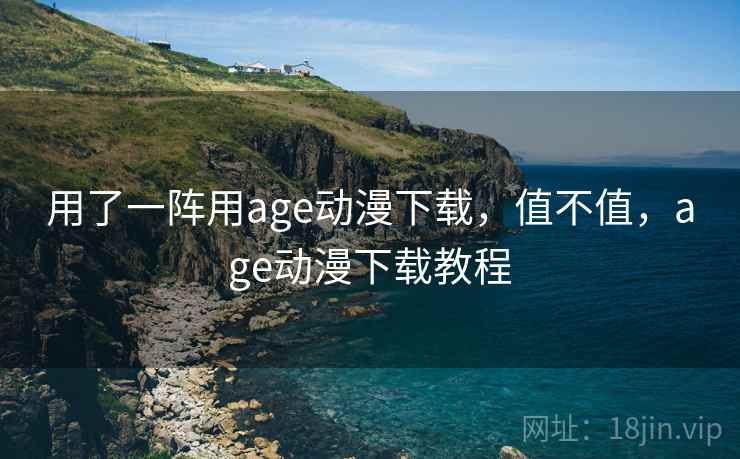 用了一阵用age动漫下载,值不值,age动漫下载教程