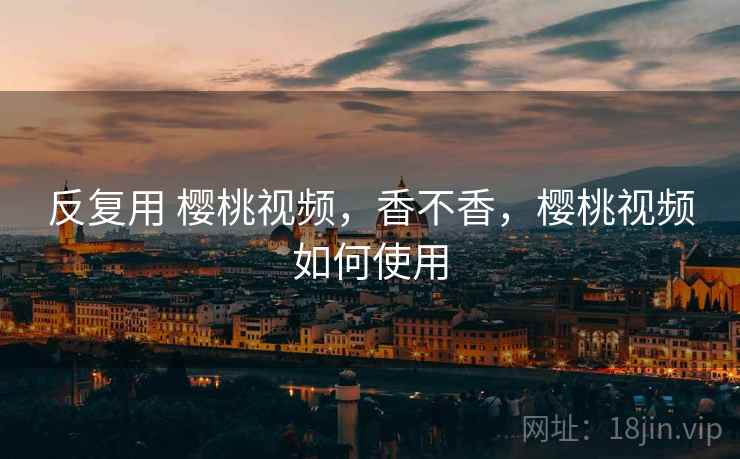 反复用 樱桃视频,香不香,樱桃视频如何使用