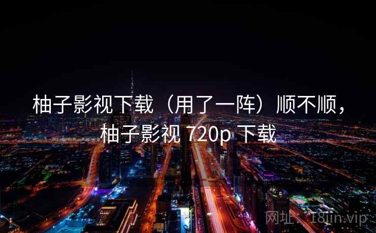 柚子影视下载(用了一阵)顺不顺,柚子影视 720p 下载