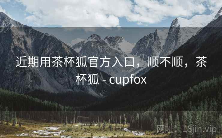 近期用茶杯狐官方入口,顺不顺,茶杯狐 - cupfox