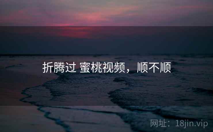 折腾过 蜜桃视频,顺不顺