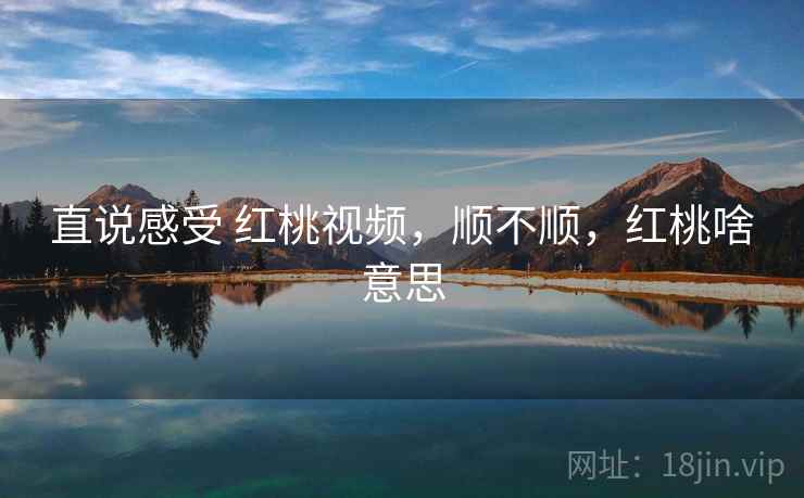 直说感受 红桃视频,顺不顺,红桃啥意思