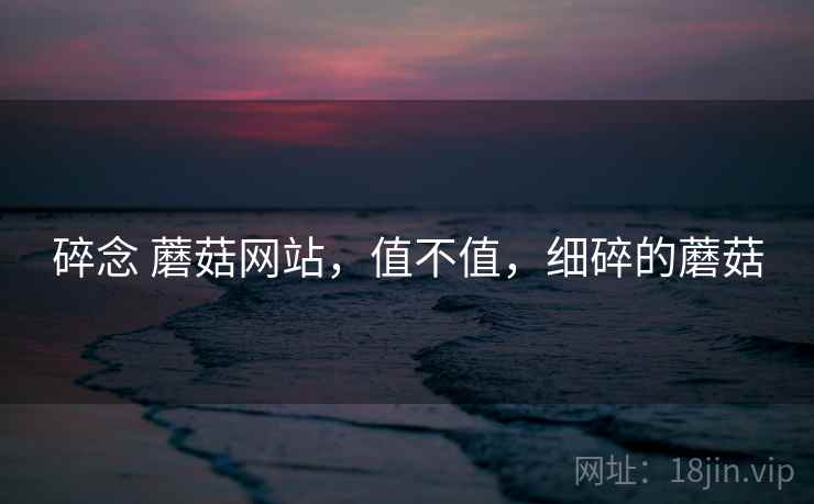 碎念 蘑菇网站，值不值，细碎的蘑菇