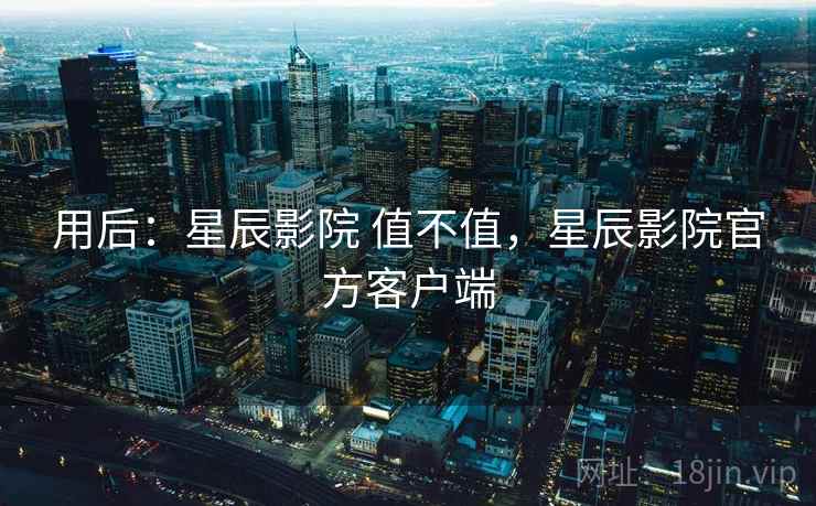 用后:星辰影院 值不值,星辰影院官方客户端