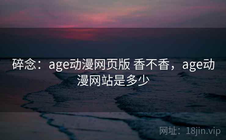 碎念：age动漫网页版 香不香，age动漫网站是多少