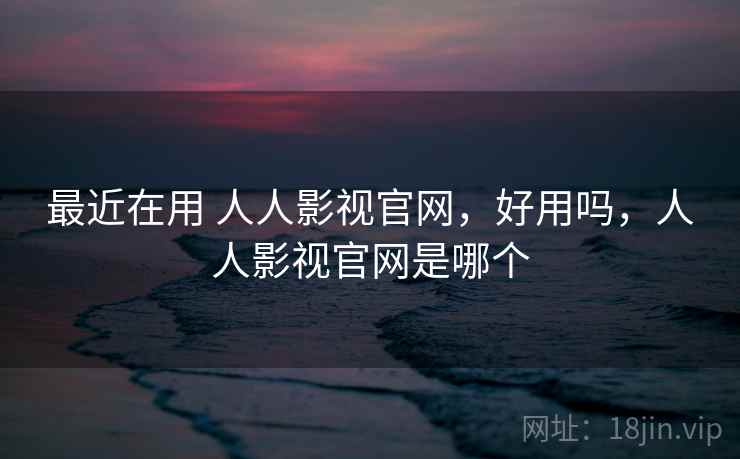 最近在用 人人影视官网，好用吗，人人影视官网是哪个