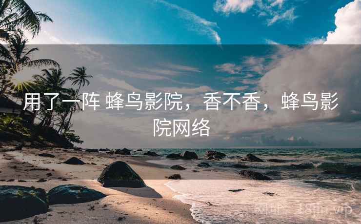 用了一阵 蜂鸟影院,香不香,蜂鸟影院网络