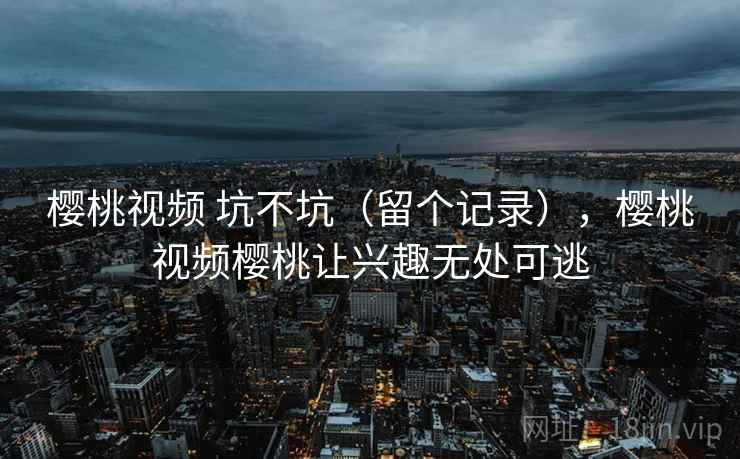 樱桃视频 坑不坑(留个记录),樱桃视频樱桃让兴趣无处可逃