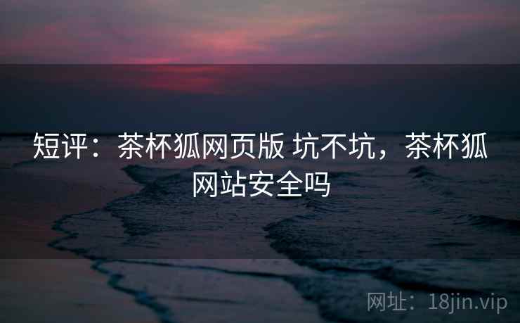 短评:茶杯狐网页版 坑不坑,茶杯狐网站安全吗