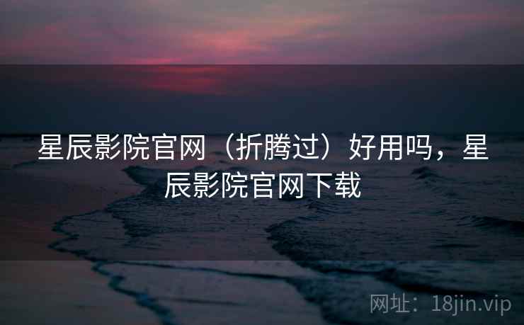 星辰影院官网(折腾过)好用吗,星辰影院官网下载