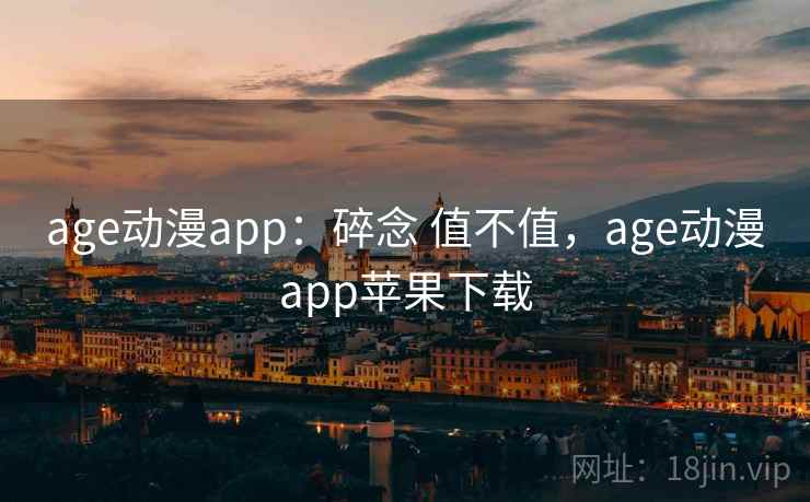 age动漫app:碎念 值不值,age动漫app苹果下载