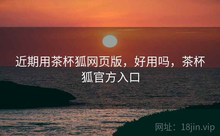 近期用茶杯狐网页版,好用吗,茶杯狐官方入口