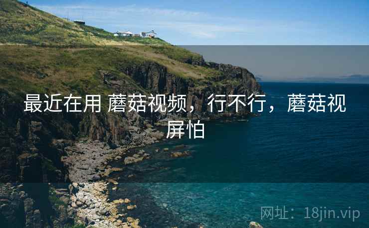 最近在用 蘑菇视频,行不行,蘑菇视屏怕