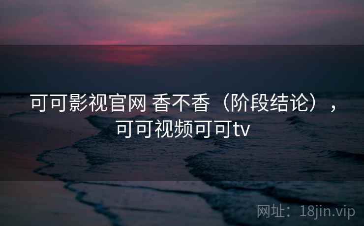 可可影视官网 香不香(阶段结论),可可视频可可tv