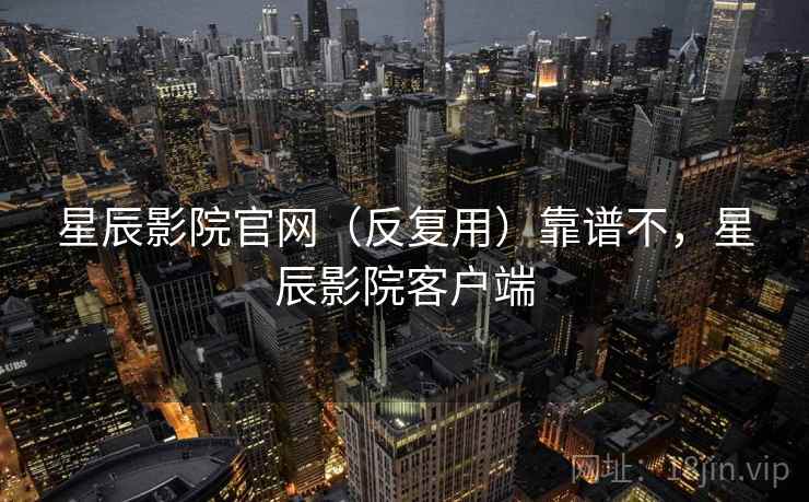 星辰影院官网(反复用)靠谱不,星辰影院客户端