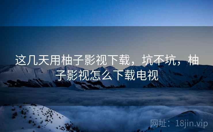 这几天用柚子影视下载，坑不坑，柚子影视怎么下载电视