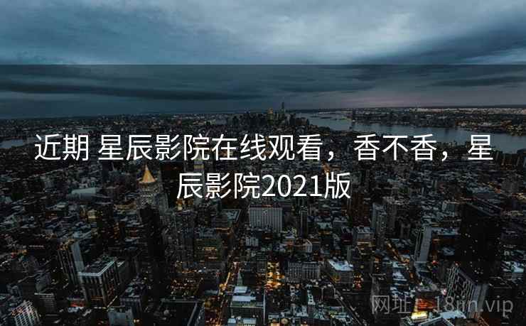 近期 星辰影院在线观看，香不香，星辰影院2021版